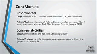Core Markets
Governmental
Usage: Intelligence, Reconnaissance and Surveillance (ISR), Communications
Potential Customer: International, Federal, State and local governments; US and
foreign government agencies: DoD, DEA, Homeland Security, Customs, FEMA
Commercial/Civilian
Usage: Communications and Real-Time Monitoring/Security
Potential Customer: Large facility/sports venue operators, power utilities, oil &
gas production, agriculture
 