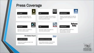 Press Coverage
WSJ INSIDE DEFENSEU.S. ARMY
FOX DEFENSE DAILYDISCOVERY
U.S. ARMY EVALUATING LTAS
AEROSTAT SYSTEM AT NIE 14.1
LTAS RECEIVES ORDER FOR AEROSTAT
SYSTEMS TO SUPPORT THE U.S. ARMY
RAPID EQUIPPING FORCE
JIEDDO TESTING BLIMP IN A BOX IN
EXERCISES WITH SOLDIERS AT FORT
POLK
MILITARY TURNS TO BLIMP IN A
BOX FOR SURVEILLANCE
MILITARY TURNS TO BLIMP IN A
BOX FOR SURVEILLANCE
ARMY EXAMINING ‘BLIMP IN A
BOX’ MOBILE, TACTICAL
SURVEILLANCE SYSTEM
COLUMBUS DISPATCH
OHIO BUYS ‘BLIMP IN A BOX’ FOR
SURVEILLANCE
JACKSONVILLE BIZ JOURNAL
DOD ORDERS DRONES, PARTS FROM
PARENT CO. OF LOCAL BUSINESS
 