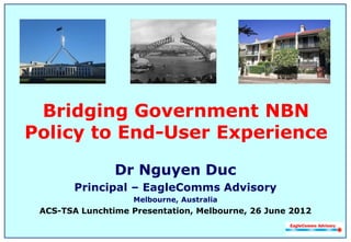 Bridging Government NBN
Policy to End-User Experience
Dr Nguyen Duc
Principal – EagleComms Advisory
Melbourne, Australia
ACS-TSA Lunchtime Presentation, Melbourne, 26 June 2012
 