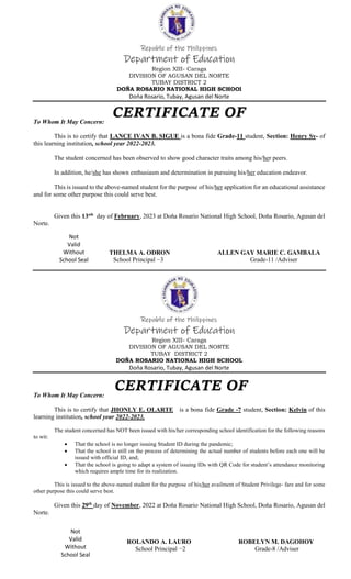 Republic of the Philippines
Department of Education
Region XIII- Caraga
DIVISION OF AGUSAN DEL NORTE
TUBAY DISTRICT 2
DOŇA ROSARIO NATIONAL HIGH SCHOOl
Doňa Rosario, Tubay, Agusan del Norte
To Whom It May Concern:
This is to certify that LANCE IVAN B. SIGUE is a bona fide Grade-11 student, Section: Henry Sy- of
this learning institution, school year 2022-2023.
The student concerned has been observed to show good character traits among his/her peers.
In addition, he/she has shown enthusiasm and determination in pursuing his/her education endeavor.
This is issued to the above-named student for the purpose of his/her application for an educational assistance
and for some other purpose this could serve best.
Given this 13sth
day of February, 2023 at Doňa Rosario National High School, Doňa Rosario, Agusan del
Norte.
THELMA A. ODRON ALLEN GAY MARIE C. GAMBALA
School Principal −3 Grade-11 /Adviser
Republic of the Philippines
Department of Education
Region XIII- Caraga
DIVISION OF AGUSAN DEL NORTE
TUBAY DISTRICT 2
DOŇA ROSARIO NATIONAL HIGH SCHOOL
Doňa Rosario, Tubay, Agusan del Norte
To Whom It May Concern:
This is to certify that JHONLY E. OLARTE is a bona fide Grade -7 student, Section: Kelvin of this
learning institution, school year 2022-2023.
The student concerned has NOT been issued with his/her corresponding school identification for the following reasons
to wit:
 That the school is no longer issuing Student ID during the pandemic;
 That the school is still on the process of determining the actual number of students before each one will be
issued with official ID, and;
 That the school is going to adapt a system of issuing IDs with QR Code for student’s attendance monitoring
which requires ample time for its realization.
This is issued to the above-named student for the purpose of his/her availment of Student Privilege- fare and for some
other purpose this could serve best.
Given this 29th
day of November, 2022 at Doňa Rosario National High School, Doňa Rosario, Agusan del
Norte.
ROLANDO A. LAURO ROBELYN M. DAGOHOY
School Principal −2 Grade-8 /Adviser
Not
Valid
Without
School Seal
Not
Valid
Without
School Seal
 