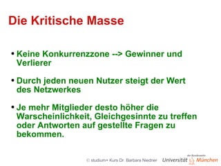 Die Kritische Masse Keine Konkurrenzzone --> Gewinner und Verlierer Durch jeden neuen Nutzer steigt der Wert des Netzwerkes  Je mehr Mitglieder desto höher die Warscheinlichkeit, Gleichgesinnte zu treffen oder Antworten auf gestellte Fragen zu bekommen. 
