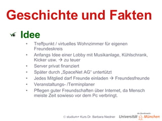 Geschichte und Fakten Idee Treffpunkt / virtuelles Wohnzimmer für eigenen Freundeskreis Anfangs Idee einer Lobby mit Musikanlage, Kühlschrank, Kicker usw.    zu teuer Server privat finanziert Später durch „SpaceNet AG“ untertützt Jedes Mitglied darf Freunde einladen    Freundesfreunde Veranstaltungs- /Terminplaner Pflegen guter Freundschaften über Internet, da Mensch meiste Zeit sowieso vor dem Pc verbringt. 