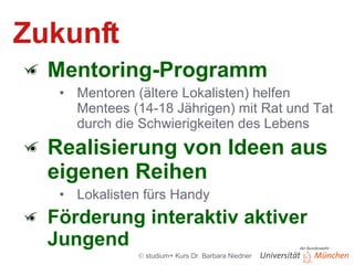 Zukunft Mentoring-Programm Mentoren (ältere Lokalisten) helfen Mentees (14-18 Jährigen) mit Rat und Tat durch die Schwierigkeiten des Lebens Realisierung von Ideen aus eigenen Reihen Lokalisten fürs Handy Förderung interaktiv aktiver Jungend 