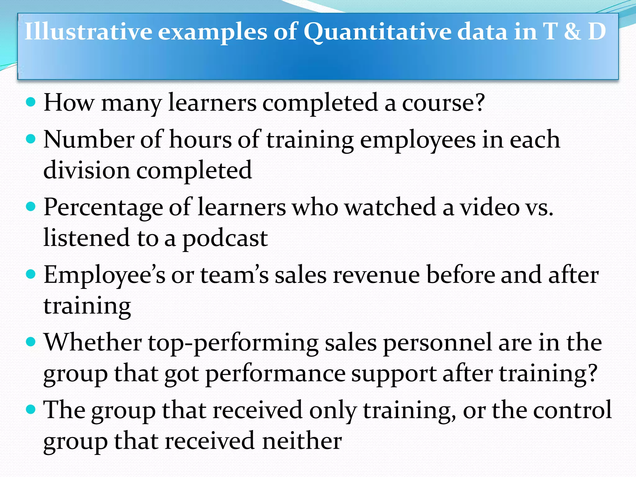  How many learners completed a course?
 Number of hours of training employees in each
division completed
 Percentage of learners who watched a video vs.
listened to a podcast
 Employee’s or team’s sales revenue before and after
training
 Whether top-performing sales personnel are in the
group that got performance support after training?
 The group that received only training, or the control
group that received neither
Illustrative examples of Quantitative data in T & D
 