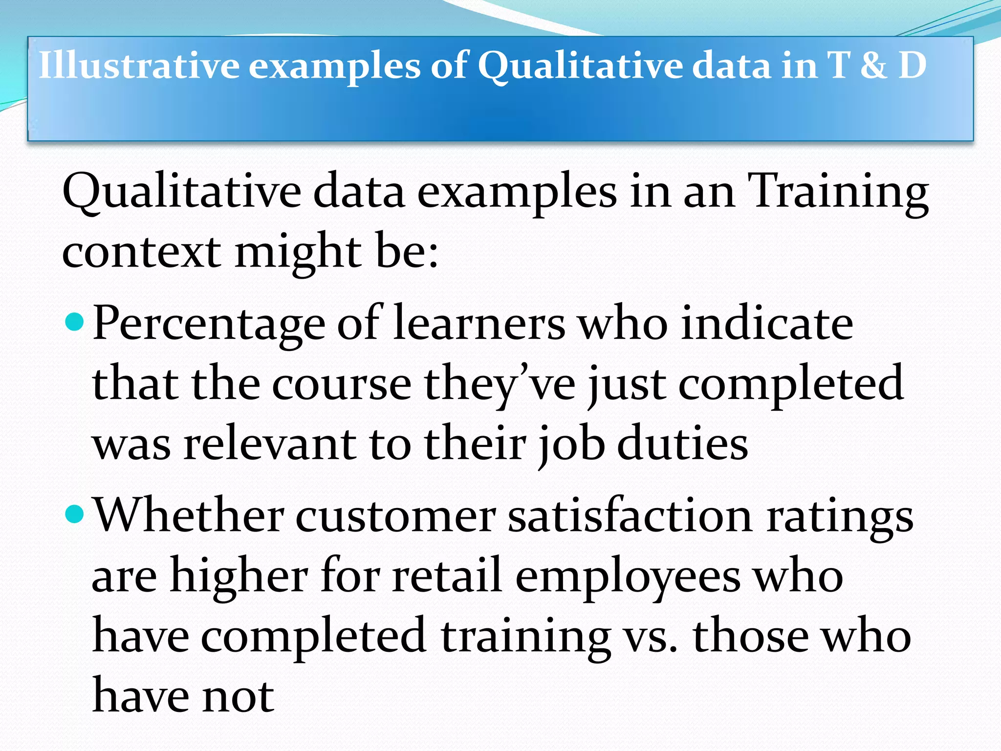 Qualitative data examples in an Training
context might be:
Percentage of learners who indicate
that the course they’ve just completed
was relevant to their job duties
Whether customer satisfaction ratings
are higher for retail employees who
have completed training vs. those who
have not
Illustrative examples of Qualitative data in T & D
 