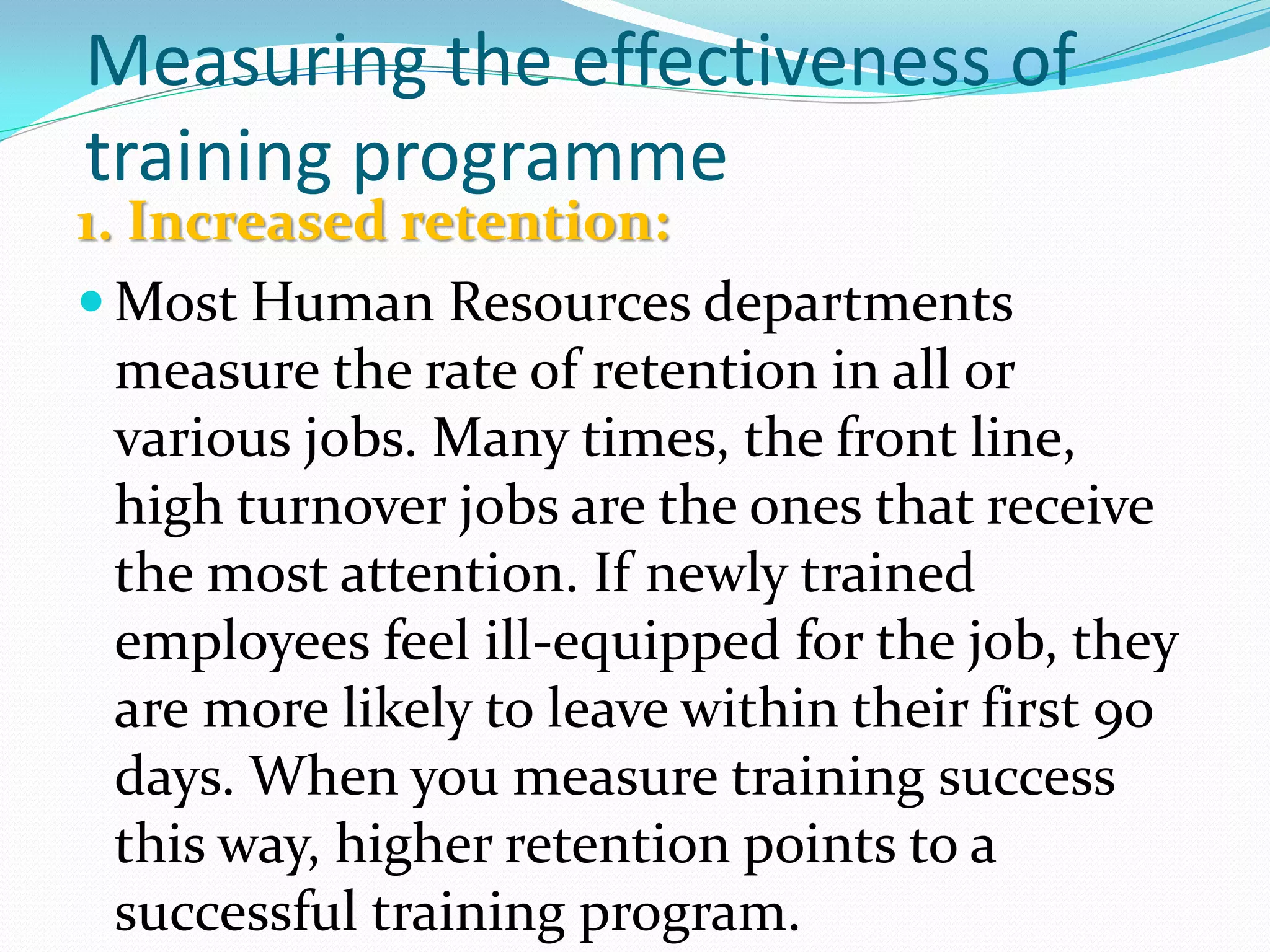 Measuring the effectiveness of
training programme
1. Increased retention:
 Most Human Resources departments
measure the rate of retention in all or
various jobs. Many times, the front line,
high turnover jobs are the ones that receive
the most attention. If newly trained
employees feel ill-equipped for the job, they
are more likely to leave within their first 90
days. When you measure training success
this way, higher retention points to a
successful training program.
 