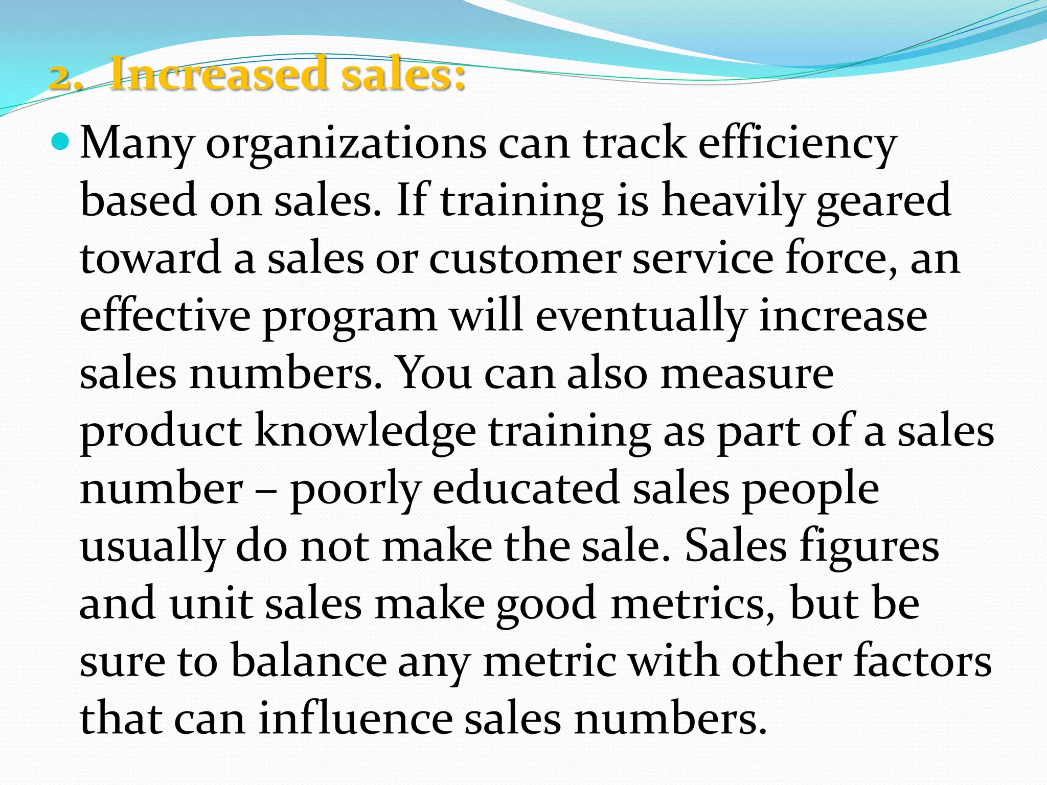2. Increased sales:
Many organizations can track efficiency
based on sales. If training is heavily geared
toward a sales or customer service force, an
effective program will eventually increase
sales numbers. You can also measure
product knowledge training as part of a sales
number – poorly educated sales people
usually do not make the sale. Sales figures
and unit sales make good metrics, but be
sure to balance any metric with other factors
that can influence sales numbers.
 
