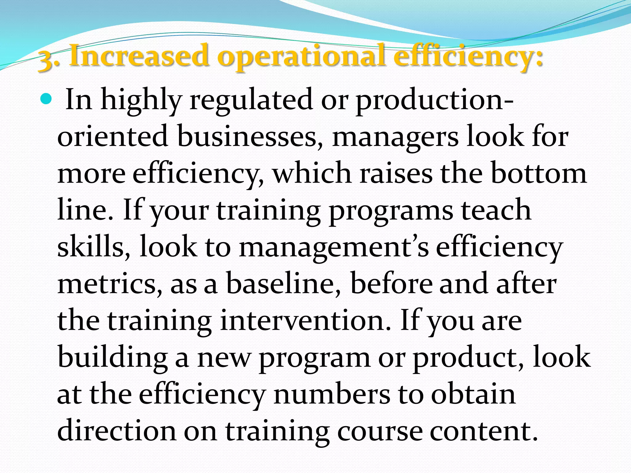 3. Increased operational efficiency:
 In highly regulated or production-
oriented businesses, managers look for
more efficiency, which raises the bottom
line. If your training programs teach
skills, look to management’s efficiency
metrics, as a baseline, before and after
the training intervention. If you are
building a new program or product, look
at the efficiency numbers to obtain
direction on training course content.
 