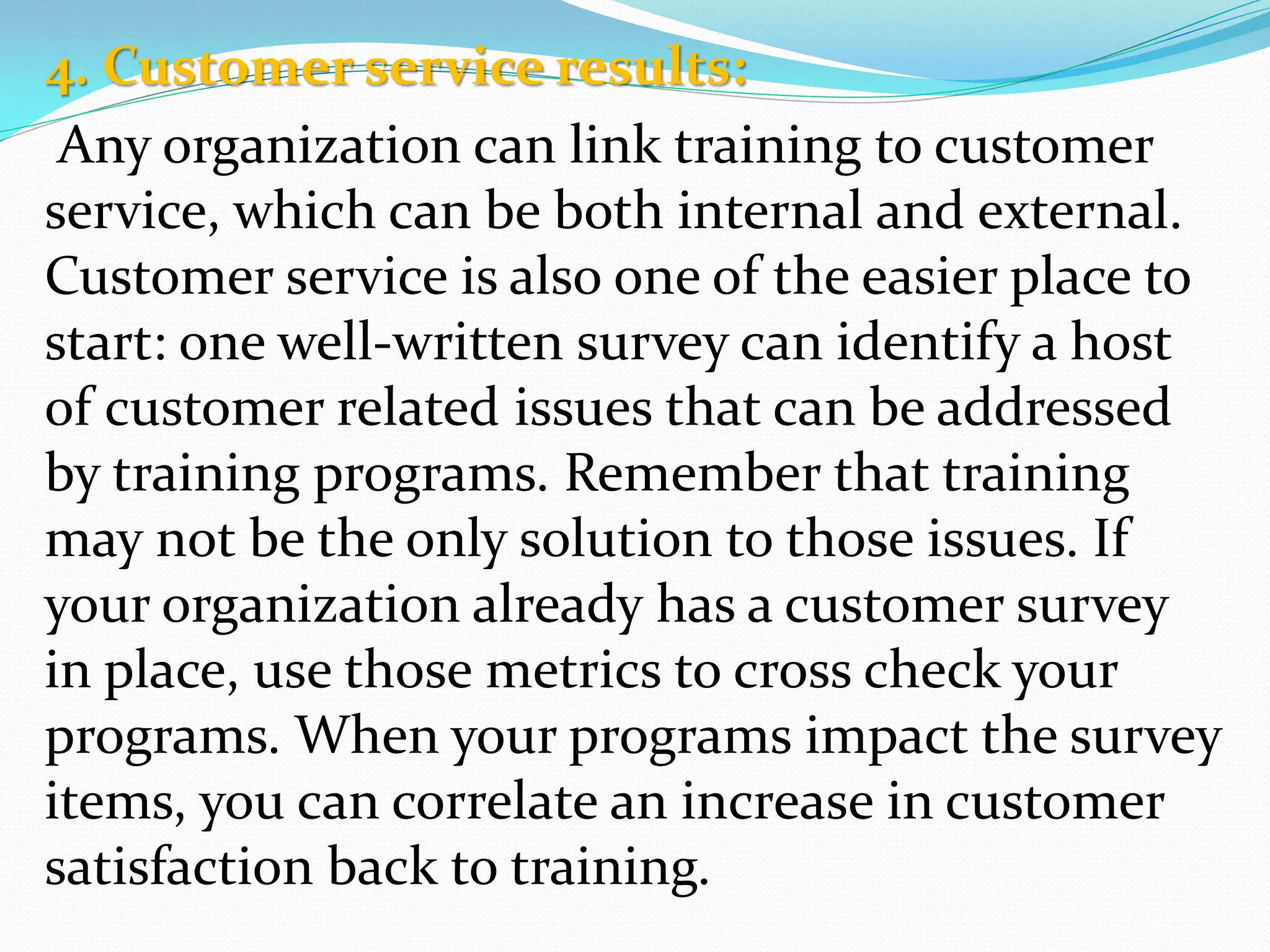 4. Customer service results:
Any organization can link training to customer
service, which can be both internal and external.
Customer service is also one of the easier place to
start: one well-written survey can identify a host
of customer related issues that can be addressed
by training programs. Remember that training
may not be the only solution to those issues. If
your organization already has a customer survey
in place, use those metrics to cross check your
programs. When your programs impact the survey
items, you can correlate an increase in customer
satisfaction back to training.
 
