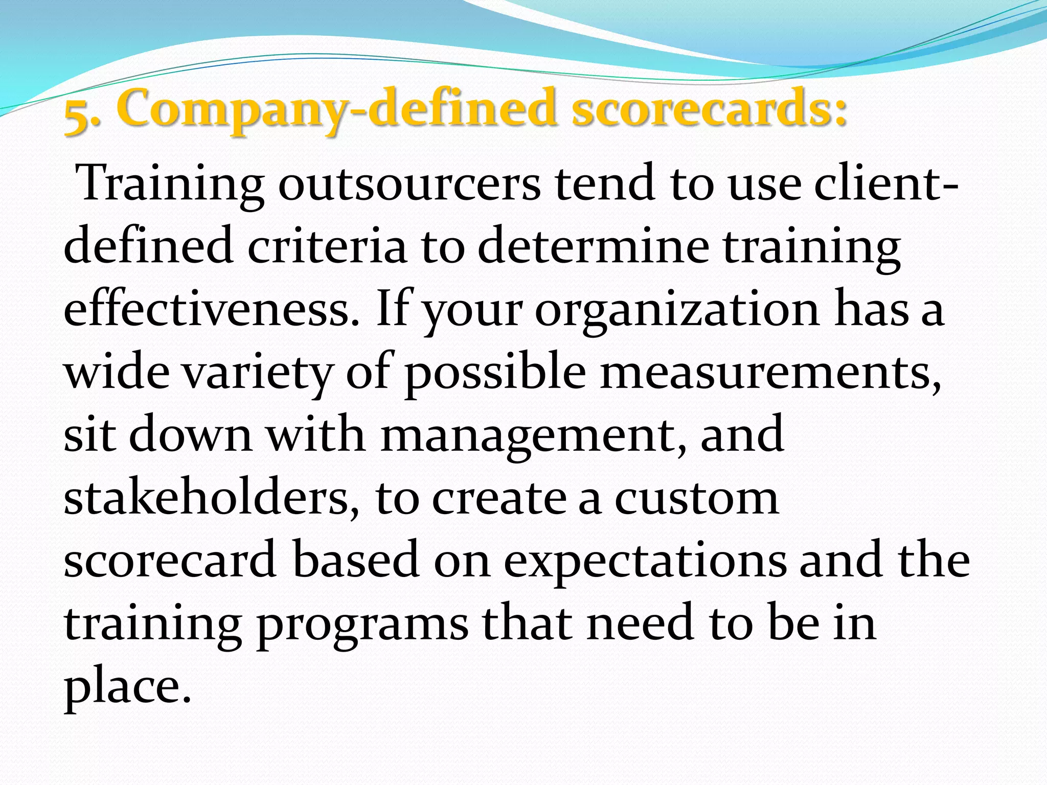 5. Company-defined scorecards:
Training outsourcers tend to use client-
defined criteria to determine training
effectiveness. If your organization has a
wide variety of possible measurements,
sit down with management, and
stakeholders, to create a custom
scorecard based on expectations and the
training programs that need to be in
place.
 