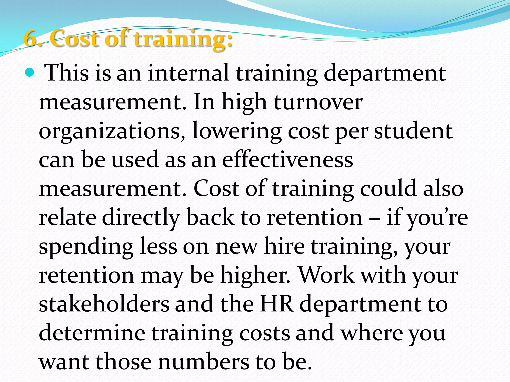 6. Cost of training:
 This is an internal training department
measurement. In high turnover
organizations, lowering cost per student
can be used as an effectiveness
measurement. Cost of training could also
relate directly back to retention – if you’re
spending less on new hire training, your
retention may be higher. Work with your
stakeholders and the HR department to
determine training costs and where you
want those numbers to be.
 
