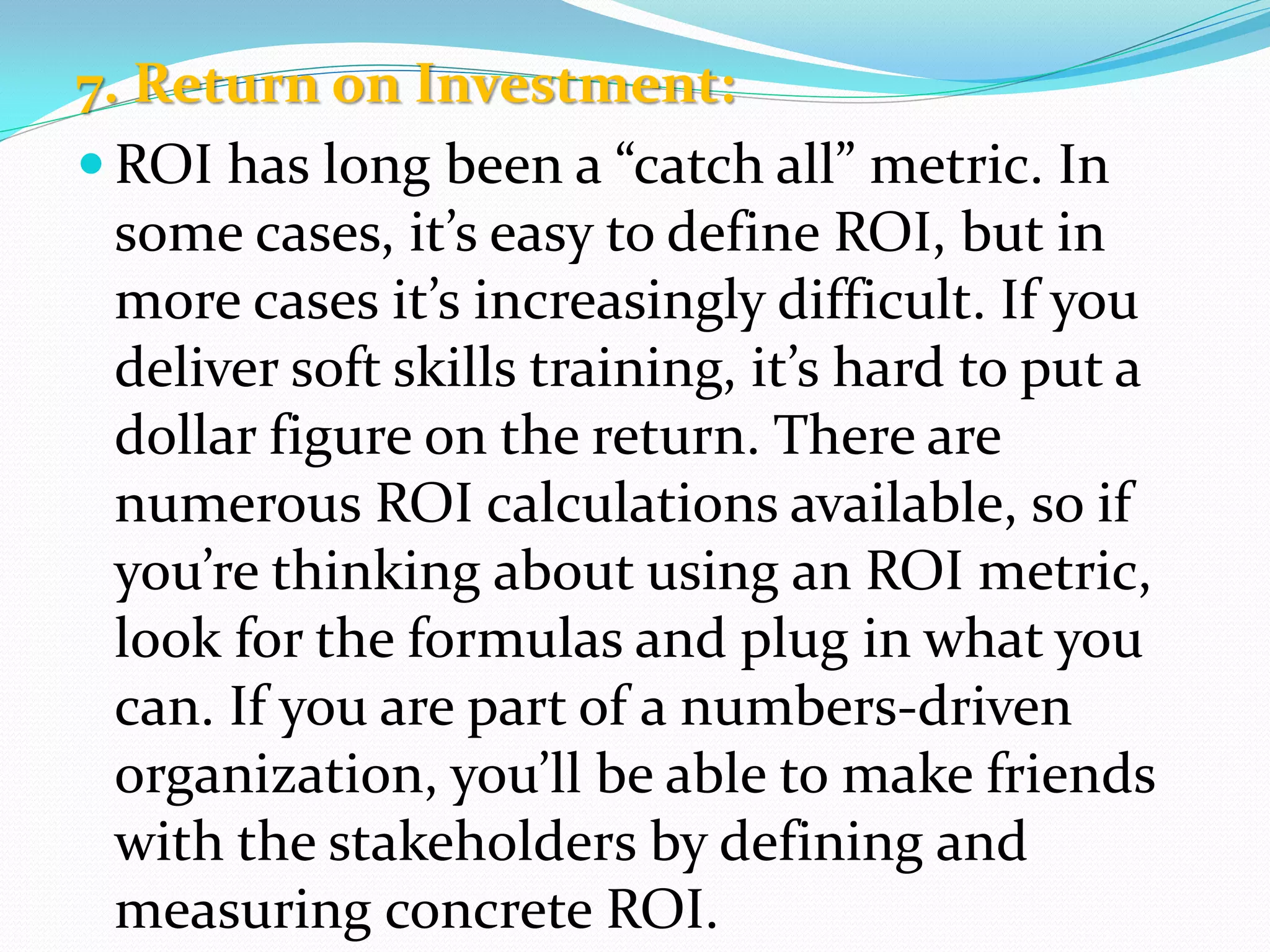 7. Return on Investment:
 ROI has long been a “catch all” metric. In
some cases, it’s easy to define ROI, but in
more cases it’s increasingly difficult. If you
deliver soft skills training, it’s hard to put a
dollar figure on the return. There are
numerous ROI calculations available, so if
you’re thinking about using an ROI metric,
look for the formulas and plug in what you
can. If you are part of a numbers-driven
organization, you’ll be able to make friends
with the stakeholders by defining and
measuring concrete ROI.
 