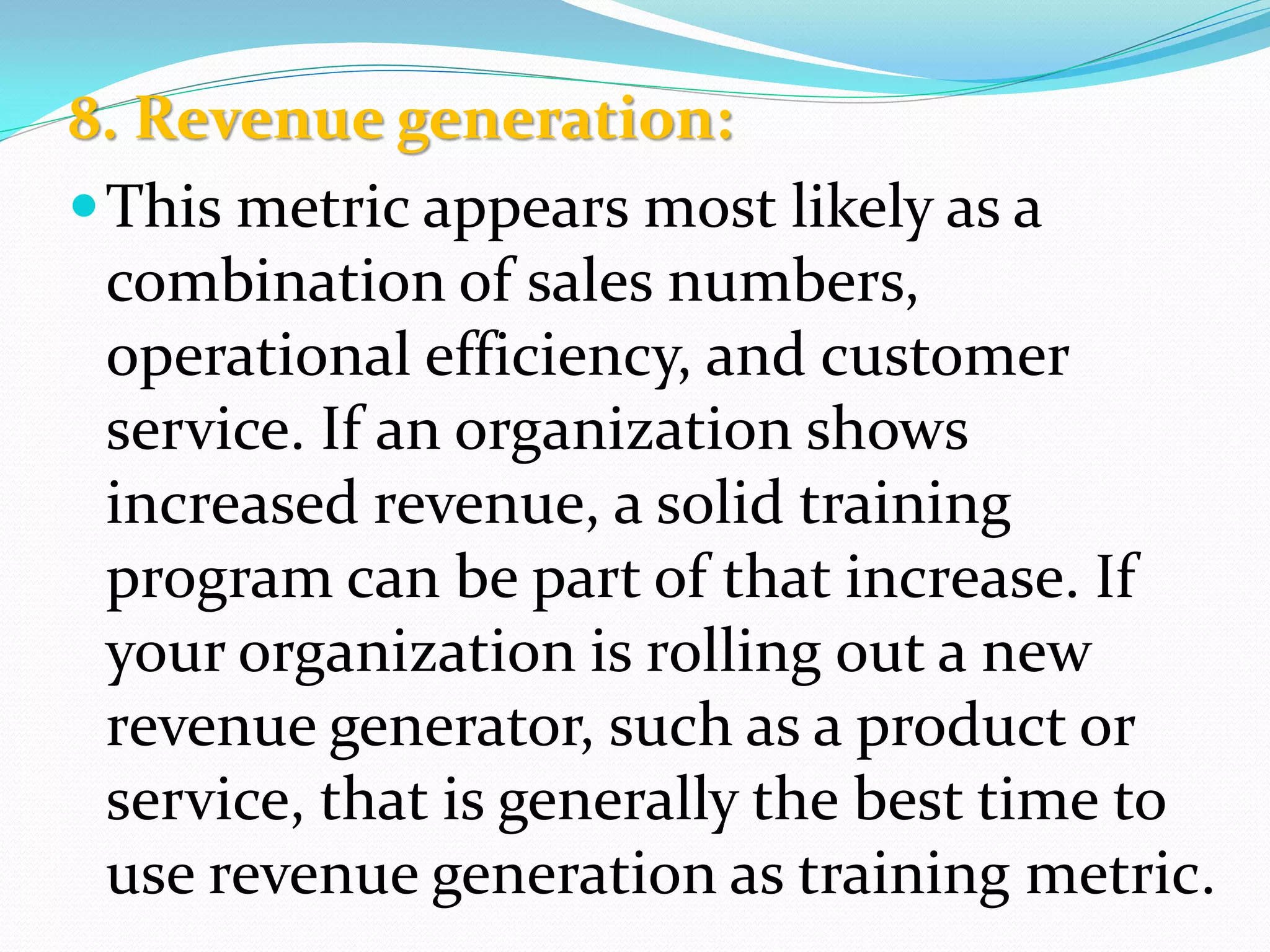 8. Revenue generation:
This metric appears most likely as a
combination of sales numbers,
operational efficiency, and customer
service. If an organization shows
increased revenue, a solid training
program can be part of that increase. If
your organization is rolling out a new
revenue generator, such as a product or
service, that is generally the best time to
use revenue generation as training metric.
 