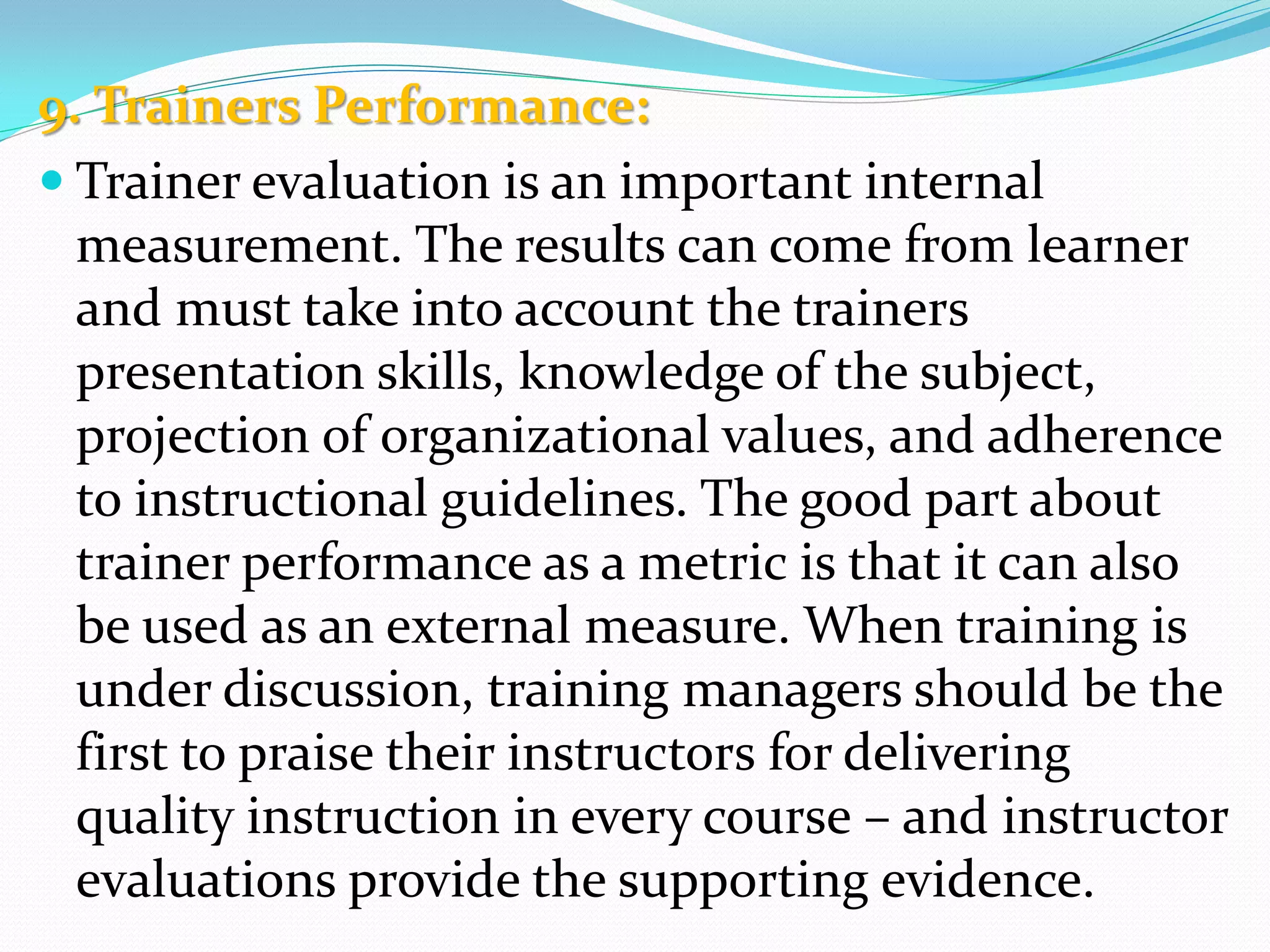 9. Trainers Performance:
 Trainer evaluation is an important internal
measurement. The results can come from learner
and must take into account the trainers
presentation skills, knowledge of the subject,
projection of organizational values, and adherence
to instructional guidelines. The good part about
trainer performance as a metric is that it can also
be used as an external measure. When training is
under discussion, training managers should be the
first to praise their instructors for delivering
quality instruction in every course – and instructor
evaluations provide the supporting evidence.
 
