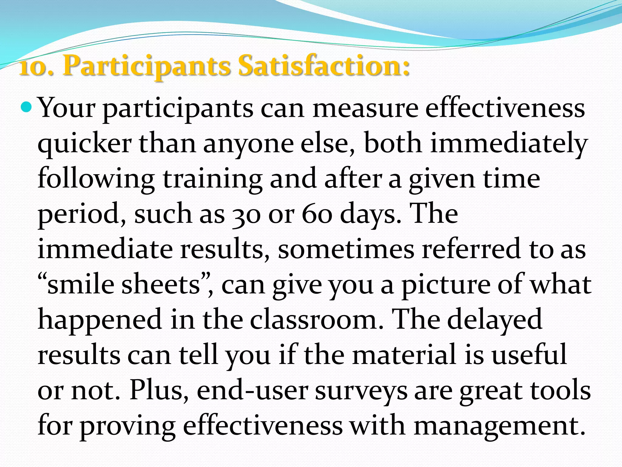 10. Participants Satisfaction:
Your participants can measure effectiveness
quicker than anyone else, both immediately
following training and after a given time
period, such as 30 or 60 days. The
immediate results, sometimes referred to as
“smile sheets”, can give you a picture of what
happened in the classroom. The delayed
results can tell you if the material is useful
or not. Plus, end-user surveys are great tools
for proving effectiveness with management.
 
