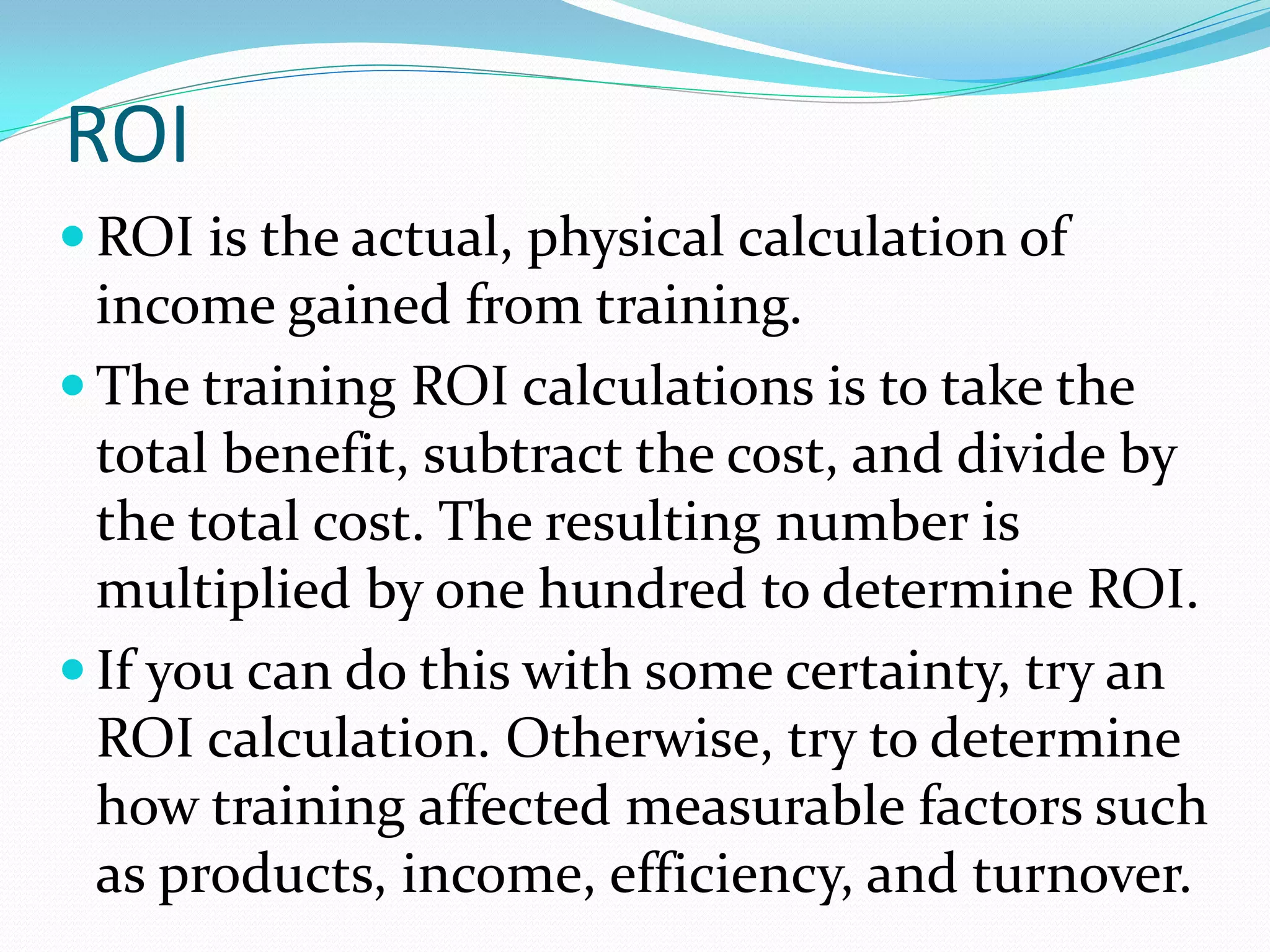 ROI
 ROI is the actual, physical calculation of
income gained from training.
 The training ROI calculations is to take the
total benefit, subtract the cost, and divide by
the total cost. The resulting number is
multiplied by one hundred to determine ROI.
 If you can do this with some certainty, try an
ROI calculation. Otherwise, try to determine
how training affected measurable factors such
as products, income, efficiency, and turnover.
 