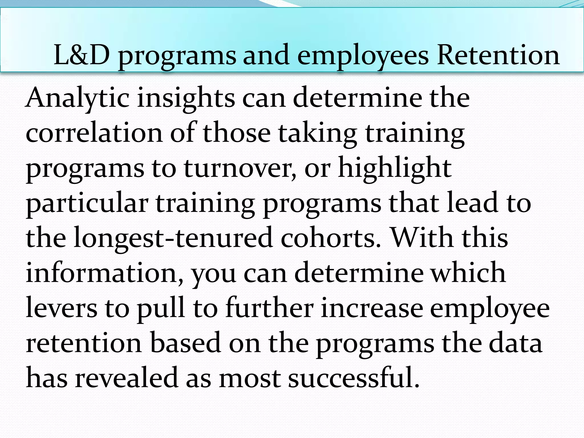 L&D programs and employees Retention
Analytic insights can determine the
correlation of those taking training
programs to turnover, or highlight
particular training programs that lead to
the longest-tenured cohorts. With this
information, you can determine which
levers to pull to further increase employee
retention based on the programs the data
has revealed as most successful.
 