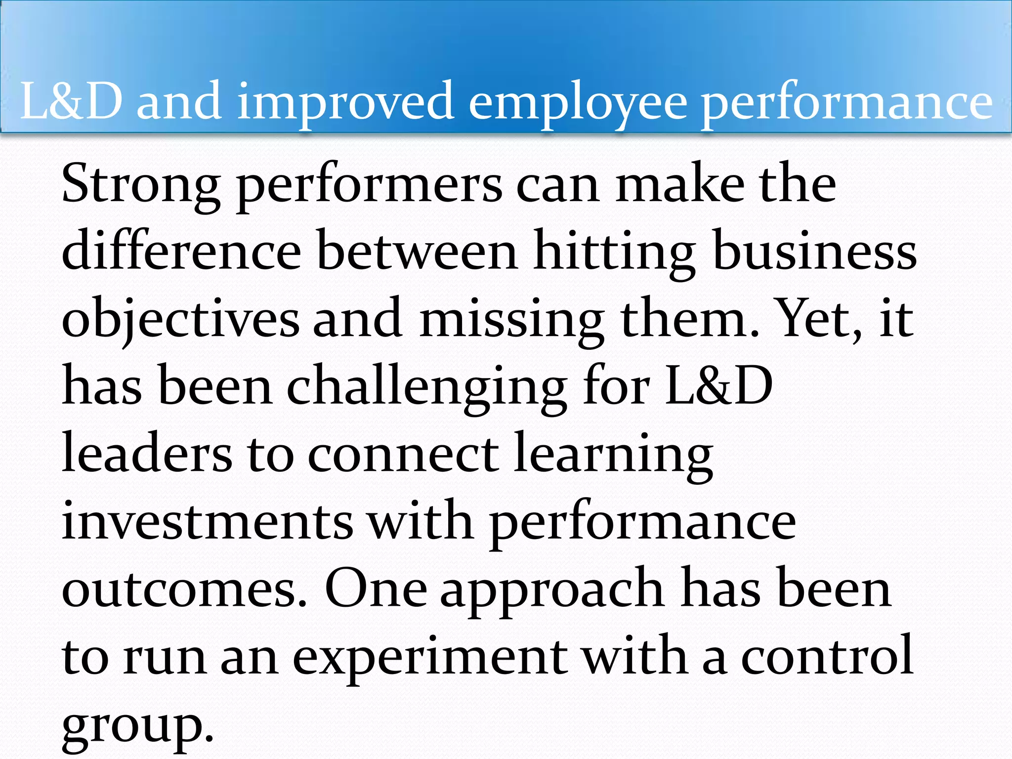 L&D and improved employee performance
Strong performers can make the
difference between hitting business
objectives and missing them. Yet, it
has been challenging for L&D
leaders to connect learning
investments with performance
outcomes. One approach has been
to run an experiment with a control
group.
 