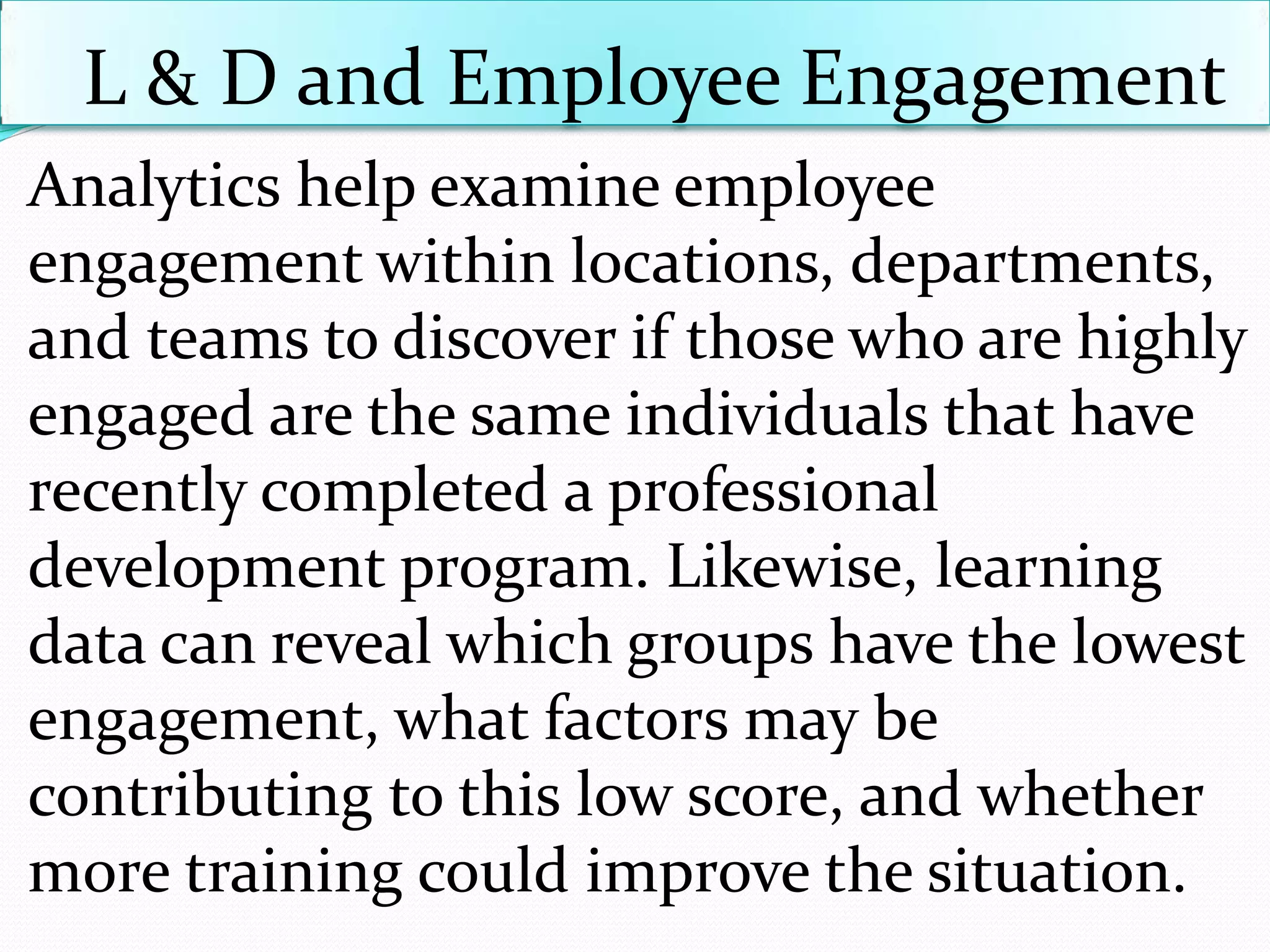 L & D and Employee Engagement
Analytics help examine employee
engagement within locations, departments,
and teams to discover if those who are highly
engaged are the same individuals that have
recently completed a professional
development program. Likewise, learning
data can reveal which groups have the lowest
engagement, what factors may be
contributing to this low score, and whether
more training could improve the situation.
 