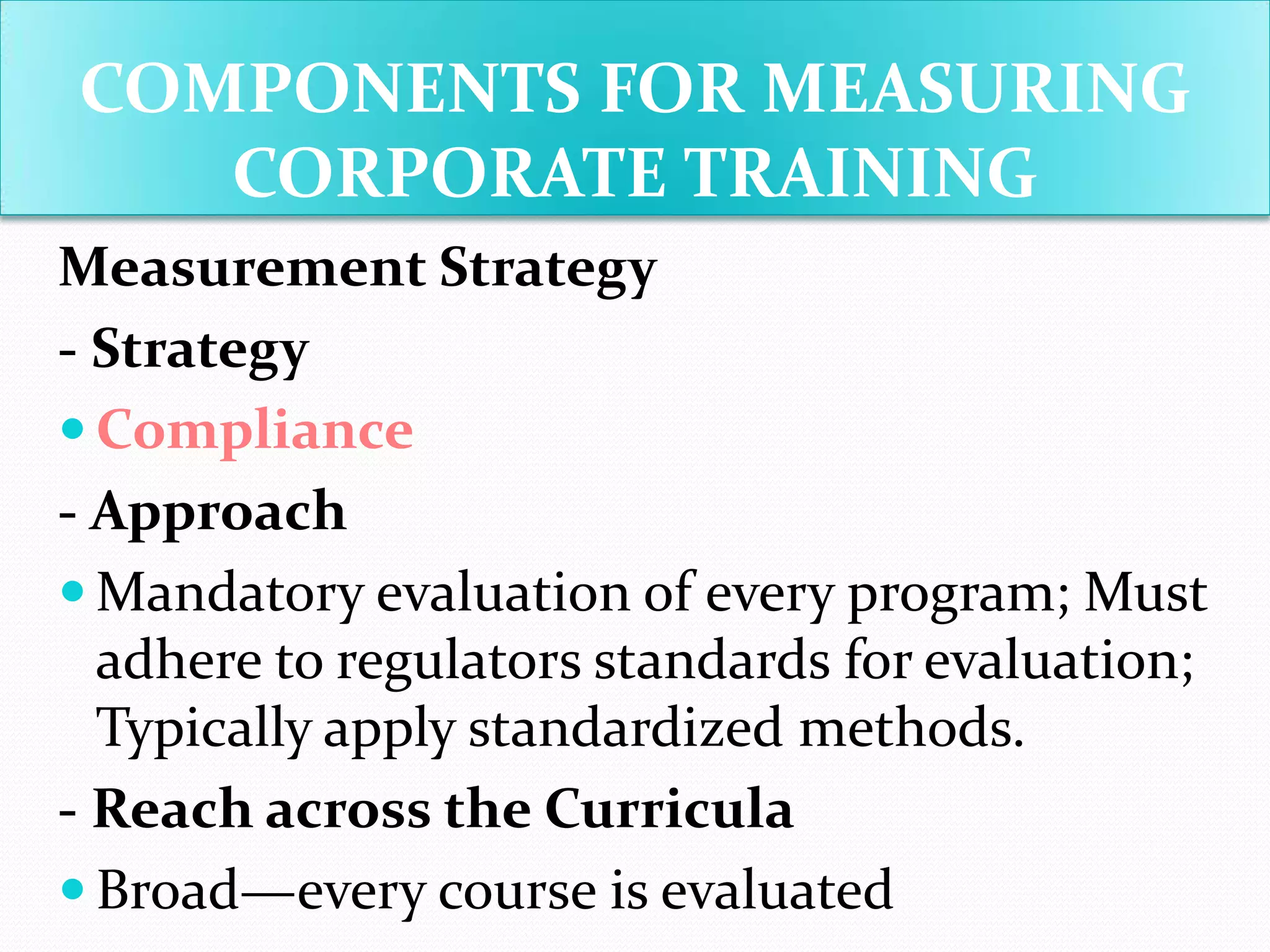 COMPONENTS FOR MEASURING
CORPORATE TRAINING
Measurement Strategy
- Strategy
 Compliance
- Approach
 Mandatory evaluation of every program; Must
adhere to regulators standards for evaluation;
Typically apply standardized methods.
- Reach across the Curricula
 Broad—every course is evaluated
 