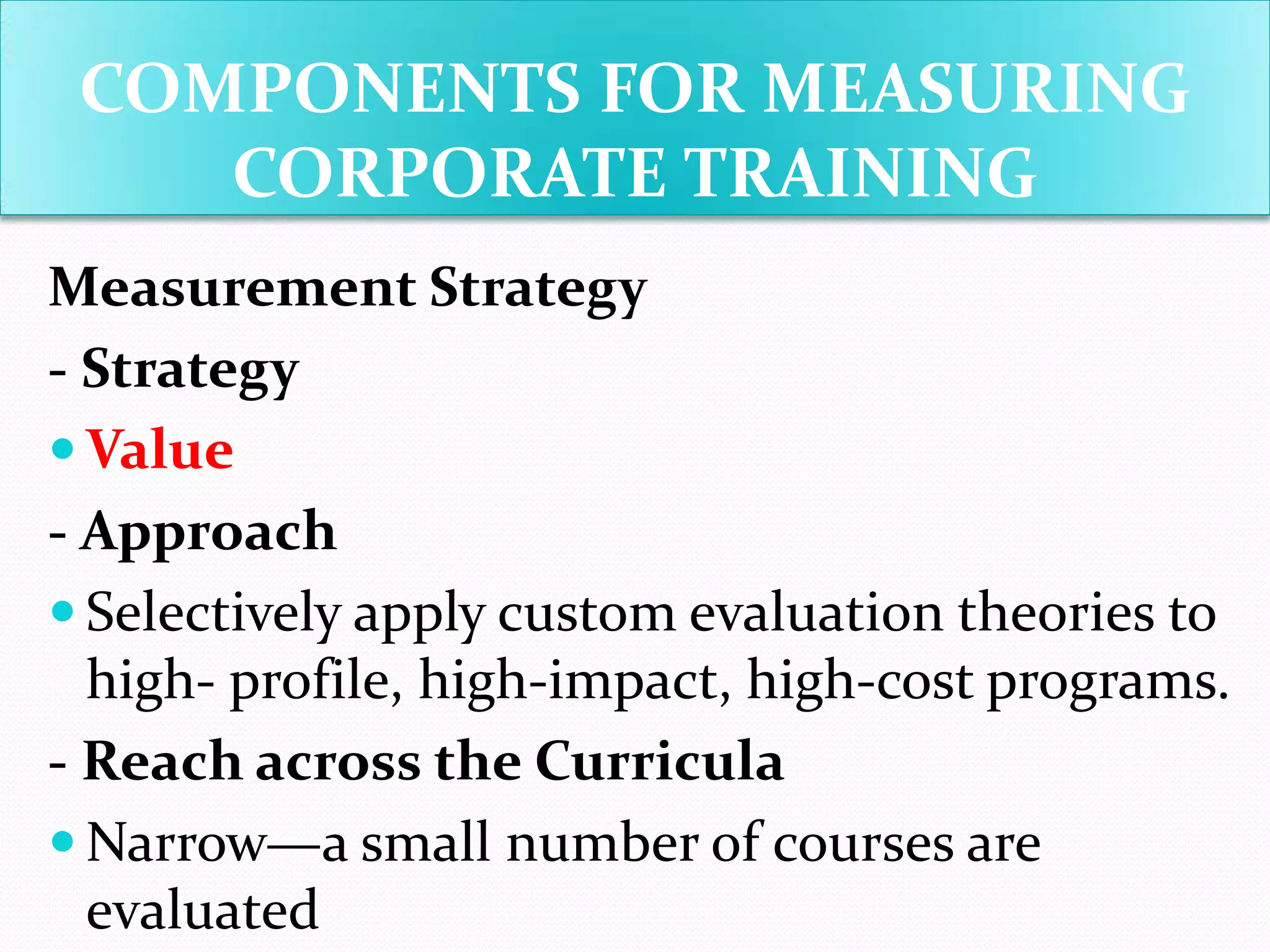 Measurement Strategy
- Strategy
 Value
- Approach
 Selectively apply custom evaluation theories to
high- profile, high-impact, high-cost programs.
- Reach across the Curricula
 Narrow—a small number of courses are
evaluated
COMPONENTS FOR MEASURING
CORPORATE TRAINING
 
