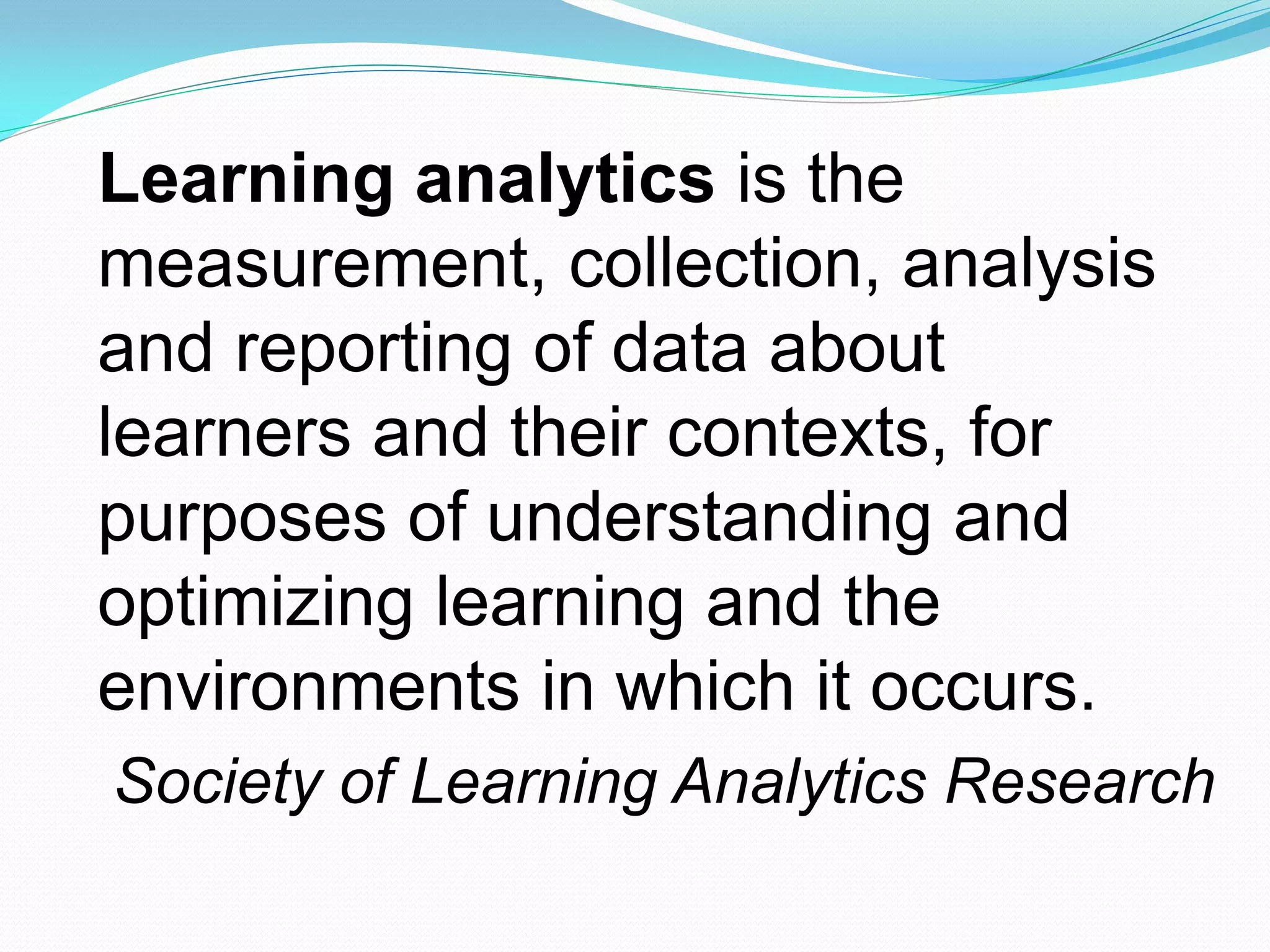Learning analytics is the
measurement, collection, analysis
and reporting of data about
learners and their contexts, for
purposes of understanding and
optimizing learning and the
environments in which it occurs.
Society of Learning Analytics Research
 