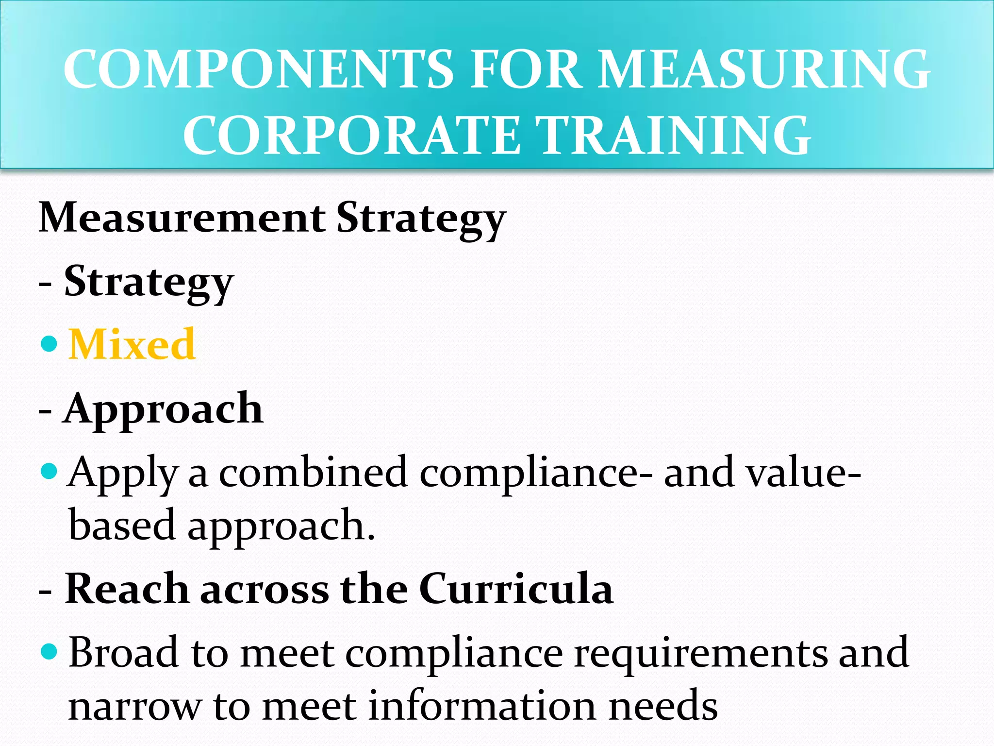 Measurement Strategy
- Strategy
 Mixed
- Approach
 Apply a combined compliance- and value-
based approach.
- Reach across the Curricula
 Broad to meet compliance requirements and
narrow to meet information needs
COMPONENTS FOR MEASURING
CORPORATE TRAINING
 