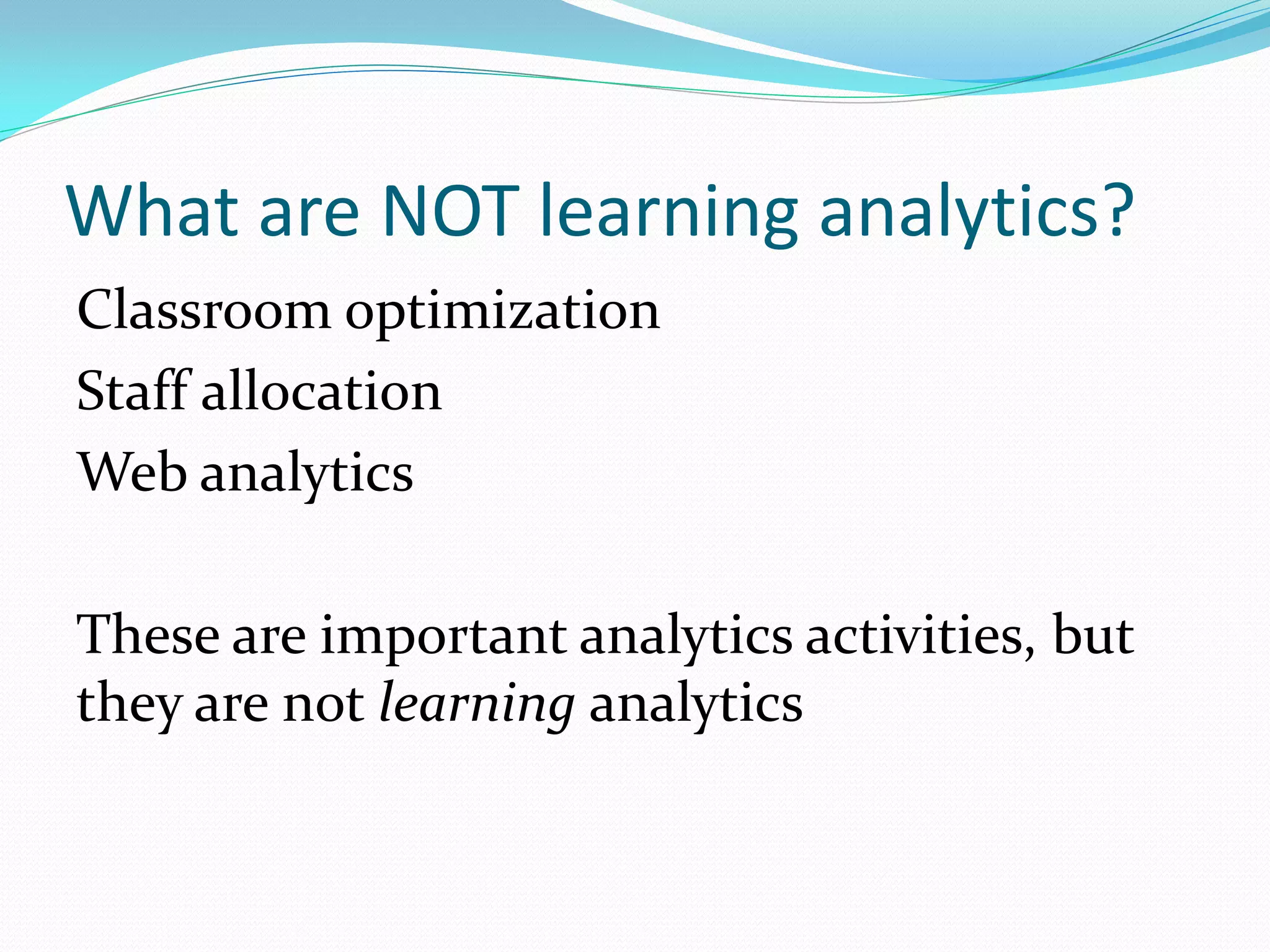 What are NOT learning analytics?
Classroom optimization
Staff allocation
Web analytics
These are important analytics activities, but
they are not learning analytics
 