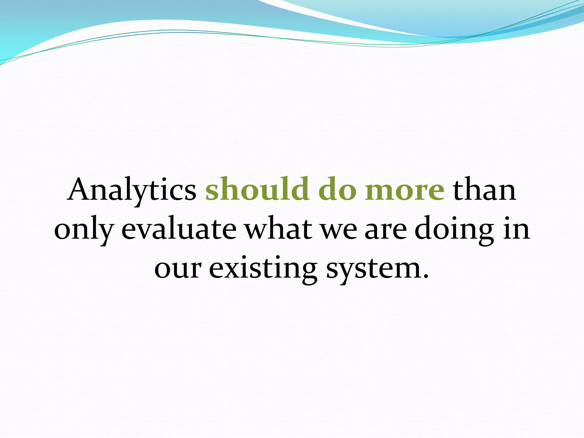 Analytics should do more than
only evaluate what we are doing in
our existing system.
 