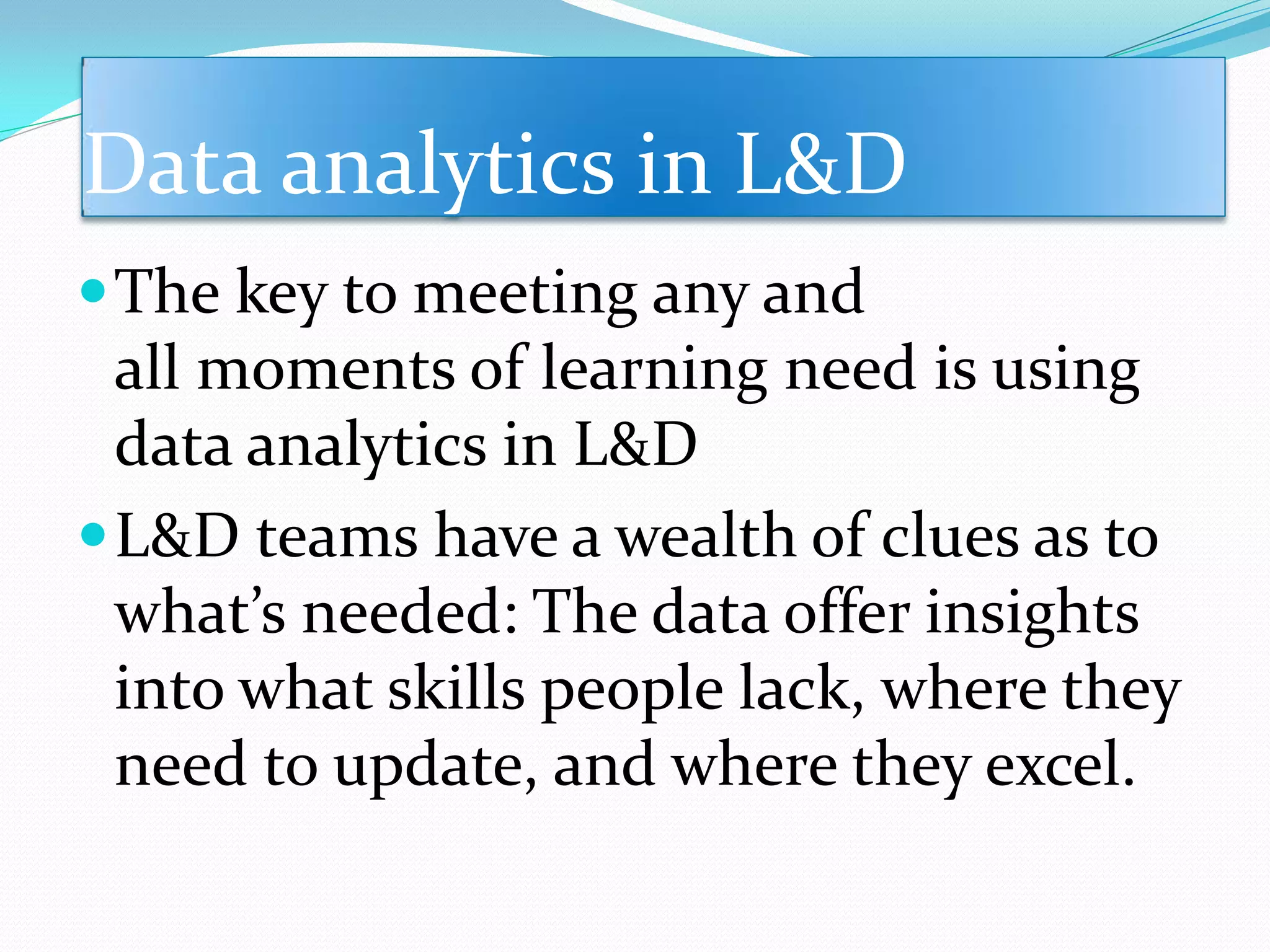 Data analytics in L&D
The key to meeting any and
all moments of learning need is using
data analytics in L&D
L&D teams have a wealth of clues as to
what’s needed: The data offer insights
into what skills people lack, where they
need to update, and where they excel.
 