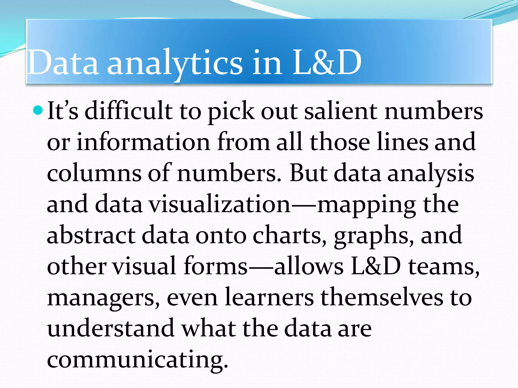 Data analytics in L&D
It’s difficult to pick out salient numbers
or information from all those lines and
columns of numbers. But data analysis
and data visualization—mapping the
abstract data onto charts, graphs, and
other visual forms—allows L&D teams,
managers, even learners themselves to
understand what the data are
communicating.
 