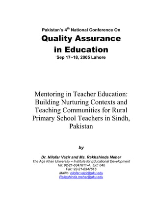 Pakistan’s 4th
National Conference On
Quality Assurance
in Education
Sep 17~18, 2005 Lahore
Mentoring in Teacher Education:
Building Nurturing Contexts and
Teaching Communities for Rural
Primary School Teachers in Sindh,
Pakistan
by
Dr. Nilofar Vazir and Ms. Rakhshinda Meher
The Aga Khan University – Institute for Educational Development
Tel: 92-21-6347611-4, Ext: 046
Fax: 92-21-6347616
Mailto: nilofar.vazir@aku.edu
Rakhshinda.meher@aku.edu
 