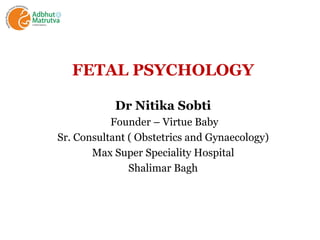 FETAL PSYCHOLOGY
Dr Nitika Sobti
Founder – Virtue Baby
Sr. Consultant ( Obstetrics and Gynaecology)
Max Super Speciality Hospital
Shalimar Bagh
 