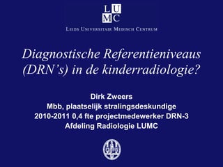 Diagnostische Referentieniveaus
(DRN’s) in de kinderradiologie?
                  Dirk Zweers
     Mbb, plaatselijk stralingsdeskundige
  2010-2011 0,4 fte projectmedewerker DRN-3
          Afdeling Radiologie LUMC
 