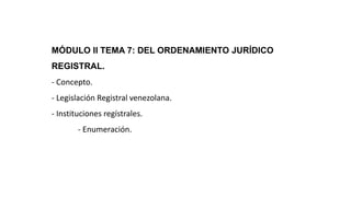 MÓDULO II TEMA 7: DEL ORDENAMIENTO JURÍDICO
REGISTRAL.
- Concepto.
- Legislación Registral venezolana.
- Instituciones regístrales.
- Enumeración.
 