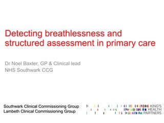 Southwark Clinical Commissioning Group
Lambeth Clinical Commissioning Group
Detecting breathlessness and
structured assessment in primary care
Dr Noel Baxter, GP & Clinical lead
NHS Southwark CCG
 