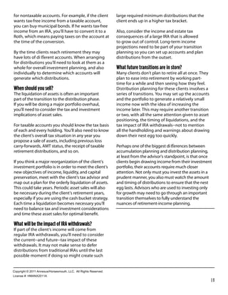 for nontaxable accounts. For example, if the client                large required minimum distributions that the
wants tax-free income from a taxable account,                      client ends up in a higher tax bracket.
you can buy municipal bonds. If he wants tax-free
income from an IRA, you’ll have to convert it to a                 Also, consider the income and estate tax
Roth, which means paying taxes on the account at                   consequences of a large IRA that is allowed
the time of the conversion.                                        to grow out of control. Long-term income
                                                                   projections need to be part of your transition
By the time clients reach retirement they may                      planning so you can set up accounts and plan
have lots of di erent accounts. When arranging                     distributions from the outset.
for distributions you’ll need to look at them as a
whole for overall investment planning, and also                    What future transitions are in store?
individually to determine which accounts will                      Many clients don’t plan to retire all at once. They
generate which distributions.                                      plan to ease into retirement by working part-
                                                                   time for a while and then seeing how they feel.
When should you sell?                                              Distribution planning for these clients involves a
The liquidation of assets is often an important                    series of transitions. You may set up the accounts
part of the transition to the distribution phase.                  and the portfolio to generate a relatively small
If you will be doing a major portfolio overhaul,                   income now with the idea of increasing the
you’ll need to consider the tax and investment                     income later. This may require another transition
implications of asset sales.                                       or two, with all the same attention given to asset
                                                                   positioning, the timing of liquidations, and the
For taxable accounts you should know the tax basis                 tax impact of IRA withdrawals--not to mention
of each and every holding. You’ll also need to know                all the handholding and warnings about drawing
the client’s overall tax situation in any year you                 down their nest egg too quickly.
propose a sale of assets, including previous loss
carry-forwards, AMT status, the receipt of taxable                 Perhaps one of the biggest di erences between
retirement distributions, and so on.                               accumulation planning and distribution planning,
                                                                   at least from the advisor’s standpoint, is that once
If you think a major reorganization of the client’s                clients begin drawing income from their investment
investment portfolio is in order to meet the client’s              portfolio, their accounts require much closer
new objectives of income, liquidity, and capital                   attention. Not only must you invest the assets in a
preservation, meet with the client’s tax advisor and               prudent manner, you also must watch the amount
map out a plan for the orderly liquidation of assets.              and timing of distributions to ensure that the nest
This could take years. Periodic asset sales will also              egg lasts. Advisors who are used to investing only
be necessary during the client’s retirement years,                 for growth may need to go through an important
especially if you are using the cash bucket strategy.              transition themselves to fully understand the
Each time a liquidation becomes necessary you’ll                   nuances of retirement-income planning.
need to balance tax and investment considerations
and time these asset sales for optimal beneﬁt.

What will be the impact of IRA withdrawals?
If part of the client’s income will come from
regular IRA withdrawals, you’ll need to consider
the current--and future--tax impact of these
withdrawals. It may not make sense to defer
distributions from traditional IRAs until the last
possible moment if doing so might create such


!"#$%&'()*+*,-..*/00123456"%4147"3)(8*99!:**/;;*<&'()4*<141%=1>:
9&?1041*@A*6B/CD,-../
                                                                                                                         |3
 