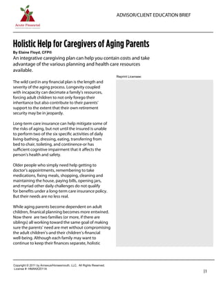 ADVISOR/CLIENT EDUCATION BRIEF




Holistic Help for Caregivers of Aging Parents
By  Elaine  Floyd,  CFP®
An integrative caregiving plan can help you contain costs and take
advantage of the various planning and health care resources
available.
                                                                               Reprint  Licensee:  
The wild card in any ﬁnancial plan is the length and
severity of the aging process. Longevity coupled                                 Damon Roberts
with incapacity can decimate a family’s resources,                               Founder / President
forcing adult children to not only forego their
inheritance but also contribute to their parents’                                Acute Financial
support to the extent that their own retirement                                  480-620-6907
security may be in jeopardy.
                                                                                 damon@acutefinancial.org
Long-term care insurance can help mitigate some of                               www.acutefinancial.org
the risks of aging, but not until the insured is unable
to perform two of the six speciﬁc activities of daily
living-bathing, dressing, eating, transferring from
bed to chair, toileting, and continence-or has
suﬃcient cognitive impairment that it aﬀects the
person’s health and safety.

Older people who simply need help getting to
doctor’s appointments, remembering to take
medications, ﬁxing meals, shopping, cleaning and
maintaining the house, paying bills, opening jars,
and myriad other daily challenges do not qualify
for beneﬁts under a long-term care insurance policy.
But their needs are no less real.

While aging parents become dependent on adult
children, ﬁnanical planning becomes more entwined.
Now there are two families (or more, if there are
siblings) all working toward the same goal of making
sure the parents’ need are met without compromising
the adult children’s-and their children’s-ﬁnancial
well-being. Although each family may want to
continue to keep their ﬁnances separate, holistic




Copyright  ©  2011  by  Annexus/Horsesmouth,  LLC.    All  Rights  Reserved.
License  #:  HMANX2011A
                                                                                                                |1
 