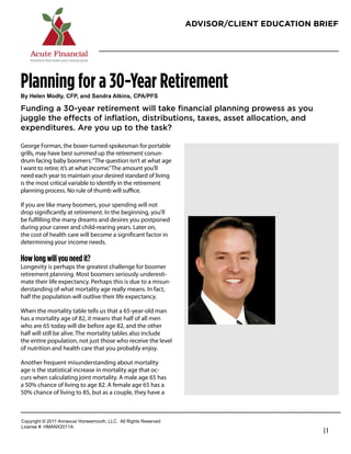 ADVISOR/CLIENT EDUCATION BRIEF




Planning for a 30-Year Retirement
!"#$%&%'#()*&"+#,-.+#/'*#0/'*1/#2345'6+#,.27.-0

Funding a 30-year retirement will take ﬁnancial planning prowess as you
juggle the effects of inﬂation, distributions, taxes, asset allocation, and
expenditures. Are you up to the task?

George Forman, the boxer-turned-spokesman for portable
grills, may have best summed up the retirement conun-              Damon Roberts
drum facing baby boomers: “The question isn’t at what age          Founder / President
I want to retire; it’s at what income.” The amount you’ll
need each year to maintain your desired standard of living         Acute Financial
is the most critical variable to identify in the retirement        480-620-6907
planning process. No rule of thumb will suﬃce.
                                                                   damon@acutefinancial.org
If you are like many boomers, your spending will not               www.acutefinancial.org
drop signiﬁcantly at retirement. In the beginning, you’ll
be fulﬁlling the many dreams and desires you postponed
during your career and child-rearing years. Later on,
the cost of health care will become a signiﬁcant factor in
determining your income needs.

How long will you need it?
Longevity is perhaps the greatest challenge for boomer
retirement planning. Most boomers seriously underesti-
mate their life expectancy. Perhaps this is due to a misun-
derstanding of what mortality age really means. In fact,
half the population will outlive their life expectancy.

When the mortality table tells us that a 65-year-old man
has a mortality age of 82, it means that half of all men
who are 65 today will die before age 82, and the other
half will still be alive. The mortality tables also include
the entire population, not just those who receive the level
of nutrition and health care that you probably enjoy.

Another frequent misunderstanding about mortality
age is the statistical increase in mortality age that oc-
curs when calculating joint mortality. A male age 65 has
a 50% chance of living to age 82. A female age 65 has a
50% chance of living to 85, but as a couple, they have a



!"#$%&'()*+*,-..*/0012345*6"%4147"3)(8*99!:**/;;*<&'()4*<141%=1>
9&?1041*@A*6B/CD,-../:
                                                                                              |1
 