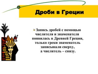 Дроби в Греции Запись дробей с помощью  числителя и   знаменателя  появилась в Древней Греции, только греки знаменатель записывали сверху,  а числитель – снизу. 