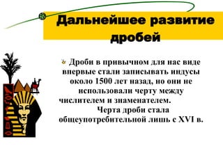 Дальнейшее развитие дробей Дроби в привычном для нас виде впервые стали записывать индусы около 1500 лет назад, но они не использовали черту между числителем и знаменателем.  Черта дроби стала общеупотребительной лишь с  XVI  в.  