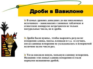 Дроби в Вавилоне Дроби были нужны , чтобы выразить результат измерения длины, массы, площади и т.д.  в случаях, когда единица измерения не укладывалась в измеряемой величине целое число раз. Тогда вводили новую, меньшую единицу измерения. Названия этих новых единиц измерения и стали первыми названиями дробей. В самых древних дошедших до нас письменных источниках – вавилонских глиняных табличках и египетских папирусах встречаются не только натуральные числа, но и дроби. 