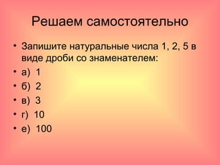 Решаем самостоятельно
• Запишите натуральные числа 1, 2, 5 в
виде дроби со знаменателем:
• а) 1
• б) 2
• в) 3
• г) 10
• е) 100
 