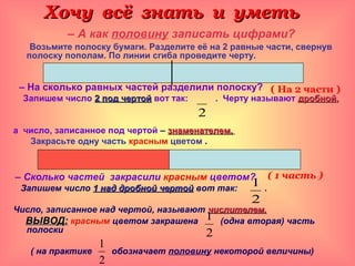 Хочу всё знать и уметьХочу всё знать и уметь
– А как половину записать цифрами?
Возьмите полоску бумаги. Разделите её на 2 равные части, свернув
полоску пополам. По линии сгиба проведите черту.
– На сколько равных частей разделили полоску?
Запишем число 2 под чертой2 под чертой вот так: . Черту называют дробнойдробной,,
а число, записанное под чертой – знаменателем.знаменателем.
Закрасьте одну часть красным цветом .
– Сколько частей закрасили красным цветом?
Запишем число 1 над дробной чертой1 над дробной чертой вот так: .
Число, записанное над чертой, называют числителем.числителем.
ВЫВОД:ВЫВОД: красным цветом закрашена (одна вторая) часть
полоски
( на практике обозначает половину некоторой величины)
2
2
1
2
1
2
1
( На 2 части )
( 1 часть )
 