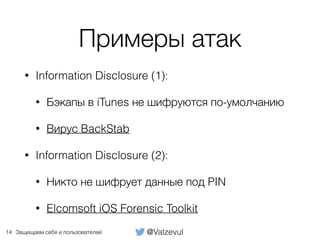 @ValzevulЗащищаем себя и пользователей
Примеры атак
• Information Disclosure (1):
• Бэкапы в iTunes не шифруются по-умолчанию
• Вирус BackStab
• Information Disclosure (2):
• Никто не шифрует данные под PIN
• Elcomsoft iOS Forensic Toolkit
14
 