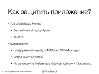 @ValzevulЗащищаем себя и пользователей
Как защитить приложение?
• TLS и Certiﬁcate Pinning
• Secure Networking by Apple
• TrustKit
• Шифрование
• Шифруйте всё (атрибуты NSData и NSFileManager)
• Используйте Keychain
• Не используйте Preferences, Cookies, /Library и /Documents
21
 