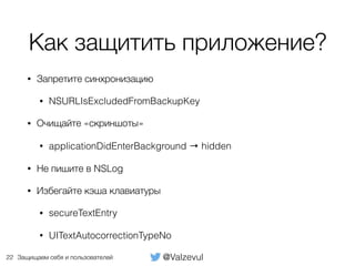 @ValzevulЗащищаем себя и пользователей
Как защитить приложение?
• Запретите синхронизацию
• NSURLIsExcludedFromBackupKey
• Очищайте «скриншоты»
• applicationDidEnterBackground → hidden
• Не пишите в NSLog
• Избегайте кэша клавиатуры
• secureTextEntry
• UITextAutocorrectionTypeNo
22
 