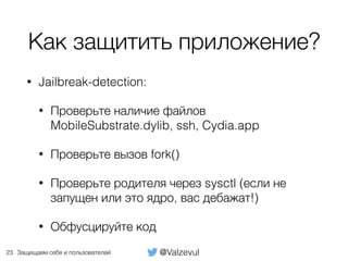 @ValzevulЗащищаем себя и пользователей
Как защитить приложение?
• Jailbreak-detection:
• Проверьте наличие файлов
MobileSubstrate.dylib, ssh, Cydia.app
• Проверьте вызов fork()
• Проверьте родителя через sysctl (если не
запущен или это ядро, вас дебажат!)
• Обфусцируйте код
23
 