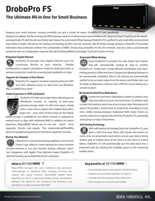 Product Data and Specification Sheet
Keeping your small business running smoothly just got a whole lot easier. DroboPro FS was specifically
designed to address the file sharing and offsite backup needs of small businesses and combines the“plug and share”simplicity of the award-
winning Drobo FS with the all-new Drobo Sync feature for automated offsite backup. DroboPro FS is perfect for any small office environment
that needs a simple, safe device for sharing and backing up files over the network. Like all Drobo storage products, DroboPro FS provides
redundant data protection without the complexities of RAID. Simply plug DroboPro FS into the network, and your data is automatically
protected with no configuration required. We call this BeyondRAID technology.You’ll call it peace of mind.
Redundant Gigabit Ethernet
DroboPro FS provides two Gigabit Ethernet ports for
connecting directly to your network. Flexible
configurations support standalone mode for dedicated tasks or
network protection mode for ensuring high availability of data.
Supports the Computer of Your Choice
DroboPro FS supports standard network protocols (AFP
and CIFS) allowing access to data from any Windows,
Mac, or UNIX/Linux client²
Instant Expansion to 16TB and Beyond
DroboPro FS holds up to eight drives allowing you to
effortlessly increase its capacity to meet your
growing storage needs. To add more space, simply
insert a new drive or replace the smallest drive with a
larger one – even when all drive bays are full. Newly
added storage is available for use within minutes as opposed to
waiting hours or days with traditional RAID. In addition to instant
expansion, BeyondRAID allows you to mix and match drive
capacities, brands, and speeds. This unprecedented flexibility
allows for perpetual expansion as hard drive capacities increase.
Backup Your Network
DroboPro FS is the perfect backup appliance. Use the free
Drobo Copy utility to create backups for every machine
on your network, or use your favorite backup software. Seam-
less integration with Apple’s Time Machine makes DroboPro FS
ideal for backing up multiple Macintosh computers.
Automated Offsite Backup
Every DroboPro FS includes the new Drobo Sync feature
that will automatically backup all data to another
DroboPro FS. Drobo Sync is both efficient and flexible, only trans-
mitting portions of files that have changed and allowing backups to
be conveniently scheduled. Files in the backup are automatically
verified to be accurate copies from the source and Drobo Sync can
be easily configured to connect over a VPN for secure backup to a
remote location.
No Headache Dual Drive Redundancy
Enable the dual drive redundancy option to protect your
data from failure of up to two hard drives. It’s all done with
a single click and you never lose access to your data. Running out of
space? No problem. Switch back to single drive redundancy at any
time. Unlike moving between traditional RAID levels, there’s no
need to reformat or migrate data off of the DroboPro FS, potentially
saving hours or days of downtime.
Self-Healing Technology
With self-healing technology built into DroboPro FS, your
data is safer than ever. When idle, blocks and sectors on
every drive are proactively examined to ensure your data is being
written only to healthy areas of the drives. In the event of a drive
failure, DroboPro FS will automatically put the data back into a
protected state by utilizing the available space on the remaining
healthy drives.
DroboPro FS
The Ultimate All-in-One for Small Business
What is BEYONDRAID
TM
?
• Automatically protects data against hard drive failure
• Supports any hard drive regardless of capacity
• Instantly expands capacity without downtime
• Self-management and automatic healing
BeyondRAID leverages the same underlying data protection
methodologies as traditional RAID, including mirroring and
striping with parity; however, BeyondRAID applies these
algorithms on top of a robust and flexible storage virtualization
platform. This allows for the removal of the limitations and
drawbacks normally associated with RAID.
Key benefits of BEYONDRAID
TM
:
 