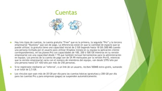 Cuentas
 Hay tres tipos de cuentas, la cuenta gratuita “Free” que es la primera, la segunda “Pro” y la tercera
empresarial “Business” que son de pago. La diferencias están en que la cantidad de espacio que se
puede utilizar, la gratuita tiene una capacidad inicial de 2 GB llegando hasta 18 GB (500 MB cuando
una persona invitada por el usuario para utilizar Dropbox instala en su equipo la aplicación cliente
correspondientes), en los planes Pro con capacidades de 100, 200 ó 500 GB mientras en su versión
empresarial con una capacidad desde 1 TB que también incluye herramientas para la administración
en equipo. Los precios de la cuenta de pago son de $9.99 mensuales por la versión Pro10, mientras
que la versión empresarial varia con el número de miembros del equipo, van desde $795/año por
una persona hasta $31 420/año por más de 250 personas.
 Si te registraste mediante un "referral", o un link de un usuario, recibes 500MB extra gratis, sumando
a un total de 2,5 GB.
 Los vínculos que usan más de 20 GB por día para las cuentas básicas (gratuitas) y 200 GB por día
para las cuentas Pro y para empresas (pagas) se suspenden automáticamente.
 